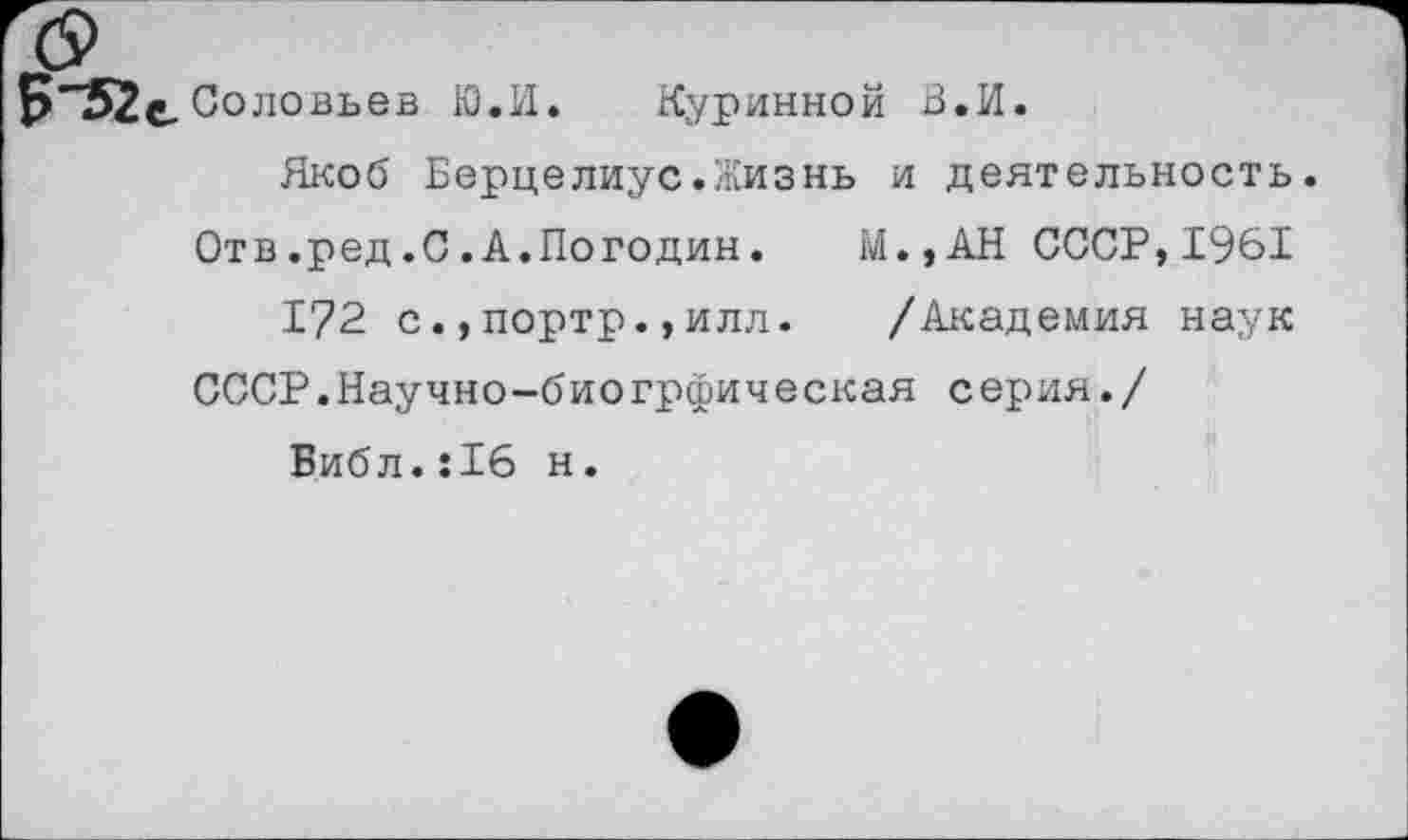 ﻿Б"52е Соловьев Ю.И. Куринной В.И.
Якоб Берцелиус.Жизнь и деятельность.
Отв.ред.С.А.Погодин. М.,АН СССР,1961
172 с.,портр.,илл. /Академия наук
СССР.Научно-биогрфическая серия./
Библ.:16 н.